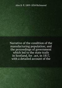 Narrative of the condition of the manufacturing population; and the proceedings of government which led to the state trails in Scotland, for . act, in 1817, with a detailed account of the