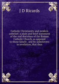 Catholic Christianity and modern unbelief: a plain and brief statement of the real doctrines of the Roman Catholic Church, as opposed to those falsely . and by unbelievers in revelation, that thus