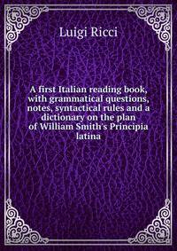 A first Italian reading book, with grammatical questions, notes, syntactical rules and a dictionary on the plan of William Smith's Principia latina
