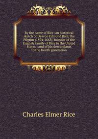By the name of Rice: an historical sketch of Deacon Edmund Rice, the Pilgrim (1594-1663), founder of the English Family of Rice in the United States : and of his descendants to the fourth generation