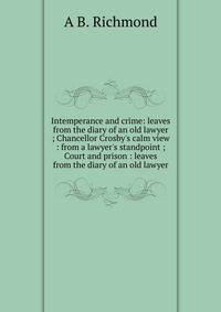 Intemperance and crime: leaves from the diary of an old lawyer ; Chancellor Crosby's calm view : from a lawyer's standpoint ; Court and prison : leaves from the diary of an old lawyer