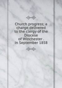 Church progress; a charge delivered to the clergy of the Diocese of Winchester . in September 1858