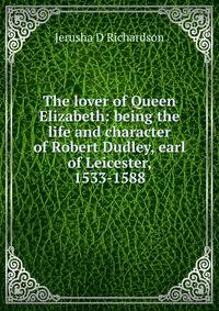 The lover of Queen Elizabeth: being the life and character of Robert Dudley, earl of Leicester, 1533-1588