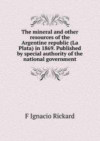 The mineral and other resources of the Argentine republic (La Plata) in 1869. Published by special authority of the national government