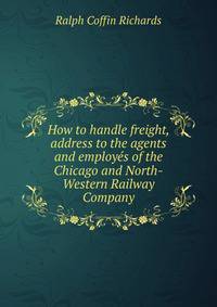 How to handle freight, address to the agents and employes of the Chicago and North-Western Railway Company