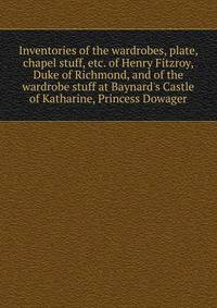 Inventories of the wardrobes, plate, chapel stuff, etc. of Henry Fitzroy, Duke of Richmond, and of the wardrobe stuff at Baynard's Castle of Katharine, Princess Dowager