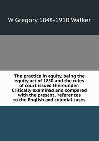 The practice in equity, being the equity act of 1880 and the rules of court issued thereunder: Critically examined and compared with the present . references to the English and colonial cases