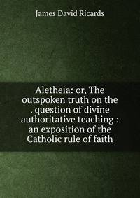 Aletheia: or, The outspoken truth on the . question of divine authoritative teaching : an exposition of the Catholic rule of faith