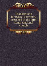 Thanksgiving for peace; a sermon, preached in the First Congregational church