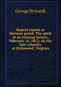 Repent repent or likewise perish The spirit of an evening lecture, February 16, 1812; on the late calamity at Richmond, Virginia