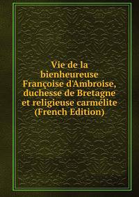 Vie de la bienheureuse Fran?oise d'Ambroise, duchesse de Bretagne et religieuse carm?lite (French Edition)