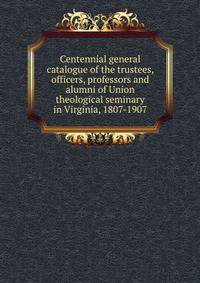 Centennial general catalogue of the trustees, officers, professors and alumni of Union theological seminary in Virginia, 1807-1907