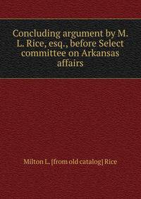 Concluding argument by M. L. Rice, esq., before Select committee on Arkansas affairs