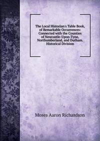 The Local Historian's Table Book, of Remarkable Occurrences: Connected with the Counties of Newcastle-Upon-Tyne, Northumberland, and Durham. Historical Division