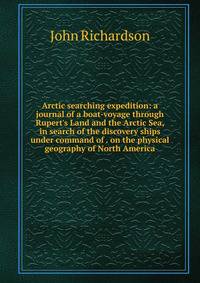 Arctic searching expedition: a journal of a boat-voyage through Rupert's Land and the Arctic Sea, in search of the discovery ships under command of . on the physical geography of North America