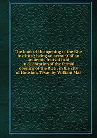 The book of the opening of the Rice institute; being an account.of an academic festival held in celebration of the formal opening of the Rice . in the city of Houston, Texas, by William Mar