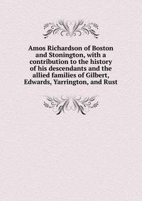 Amos Richardson of Boston and Stonington, with a contribution to the history of his descendants and the allied families of Gilbert, Edwards, Yarrington, and Rust