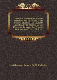 M?moires Du Mar?chal Duc De Richelieu, Pair De France .: Pour Servir ? L'histoire Des Cours De Louis Xiv, De La R?gence Du Duc D'orl?ans, De Louis . Des Fran?ois, &amp; Restauran (French Edition)