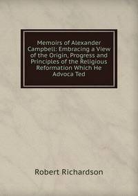 Memoirs of Alexander Campbell: Embracing a View of the Origin, Progress and Principles of the Religious Reformation Which He Advoca Ted