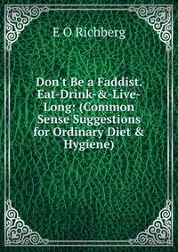 Don't Be a Faddist. Eat-Drink-&amp;-Live-Long: (Common Sense Suggestions for Ordinary Diet &amp; Hygiene)