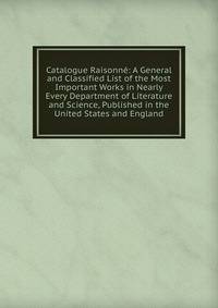 Catalogue Raisonne: A General and Classified List of the Most Important Works in Nearly Every Department of Literature and Science, Published in the United States and England