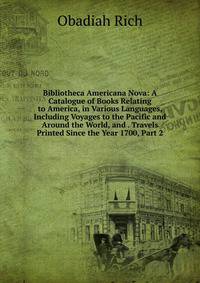 Bibliotheca Americana Nova: A Catalogue of Books Relating to America, in Various Languages, Including Voyages to the Pacific and Around the World, and . Travels Printed Since the Year 1700, Part 2