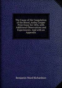 The Cause of the Coagulation of the Blood, Astley Cooper Prize Essay for 1856, with Additional Observations and Experiments: And with an Appendix