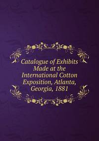 Catalogue of Exhibits Made at the International Cotton Exposition, Atlanta, Georgia, 1881