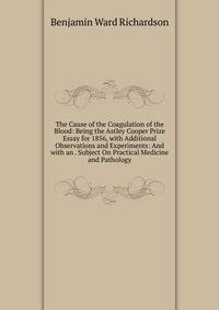 The Cause of the Coagulation of the Blood: Being the Astley Cooper Prize Essay for 1856, with Additional Observations and Experiments: And with an . Subject On Practical Medicine and Pathology