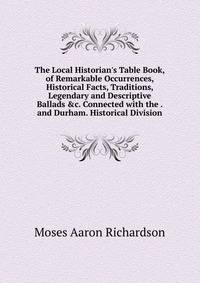 The Local Historian's Table Book, of Remarkable Occurrences, Historical Facts, Traditions, Legendary and Descriptive Ballads &amp;c. Connected with the . and Durham. Historical Division