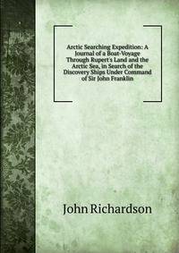 Arctic Searching Expedition: A Journal of a Boat-Voyage Through Rupert's Land and the Arctic Sea, in Search of the Discovery Ships Under Command of Sir John Franklin