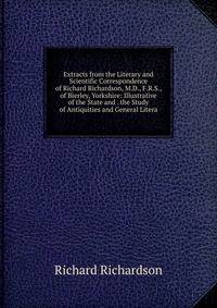Extracts from the Literary and Scientific Correspondence of Richard Richardson, M.D., F.R.S., of Bierley, Yorkshire: Illustrative of the State and . the Study of Antiquities and General Litera