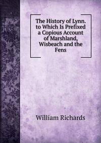 The History of Lynn. to Which Is Prefixed a Copious Account of Marshland, Wisbeach and the Fens