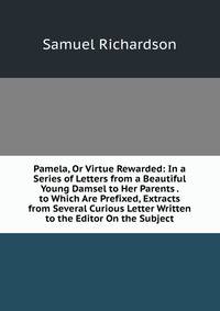 Pamela, Or Virtue Rewarded: In a Series of Letters from a Beautiful Young Damsel to Her Parents . to Which Are Prefixed, Extracts from Several Curious Letter Written to the Editor On the Subject