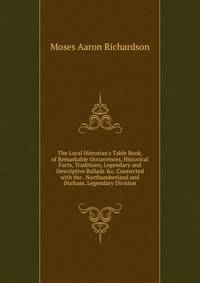 The Local Historian's Table Book, of Remarkable Occurrences, Historical Facts, Traditions, Legendary and Descriptive Ballads &amp;c. Connected with the . Northumberland and Durham. Legendary Division