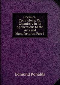 Chemical Technology; Or, Chemistry in Its Applications to the Arts and Manufactures, Part 1