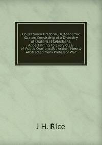Collectanea Oratoria, Or, Academic Orator: Consisting of a Diversity of Oratorical Selections, Appertaining to Every Class of Public Orations.To . Action, Mostly Abstracted from Professor War