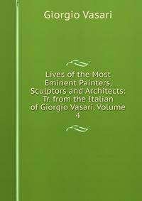 Lives of the Most Eminent Painters, Sculptors and Architects: Tr. from the Italian of Giorgio Vasari, Volume 4