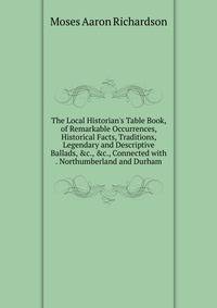 The Local Historian's Table Book, of Remarkable Occurrences, Historical Facts, Traditions, Legendary and Descriptive Ballads, &amp;c., &amp;c., Connected with . Northumberland and Durham