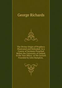 The Divine Origin of Prophecy Illustrated and Defended: In a Course of Sermons Preached Before the University of Oxford, in the Year Mdccc. at the Lecture Founded by John Bampton, .