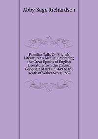 Familiar Talks On English Literature: A Manual Embracing the Great Epochs of English Literature from the English Conquest of Britain, 449 to the Death of Walter Scott, 1832