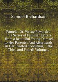 Pamela: Or, Virtue Rewarded: In a Series of Familiar Letters from a Beautiful Young Damsel to Her Parents: And Afterwards, in Her Exalted Condition, . . the Third and Fourth Volumes. .