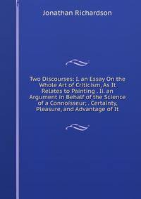 Two Discourses: I. an Essay On the Whole Art of Criticism, As It Relates to Painting . Ii. an Argument in Behalf of the Science of a Connoisseur; . Certainty, Pleasure, and Advantage of It