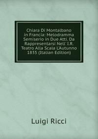 Chiara Di Montalbano in Francia: Melodramma Semiserio in Due Atti. Da Rappresentarsi Nell' I.R. Teatro Alla Scala L'Autunno 1835 (Italian Edition)