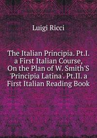The Italian Principia. Pt.I. a First Italian Course, On the Plan of W. Smith'S 'Principia Latina'. Pt.II. a First Italian Reading Book