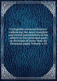 Cyclopedia universal history: embracing the most complete and recent presentation of the subject in two principal parts or divisions of more than six thousand pages Volume v.10
