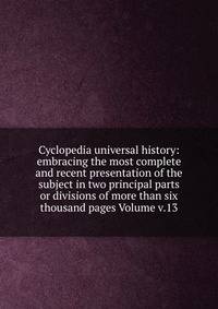 Cyclopedia universal history: embracing the most complete and recent presentation of the subject in two principal parts or divisions of more than six thousand pages Volume v.13