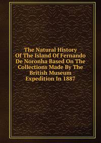 The Natural History Of The Island Of Fernando De Noronha Based On The Collections Made By The British Museum Expedition In 1887