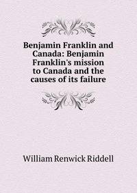 Benjamin Franklin and Canada: Benjamin Franklin's mission to Canada and the causes of its failure