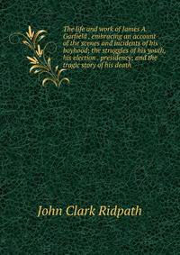 The life and work of James A. Garfield . embracing an account of the scenes and incidents of his boyhood; the struggles of his youth, his election . presidency; and the tragic story of his death